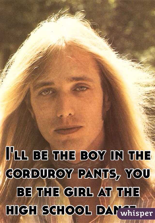 I'll be the boy in the corduroy pants, you be the girl at the high school dance...
