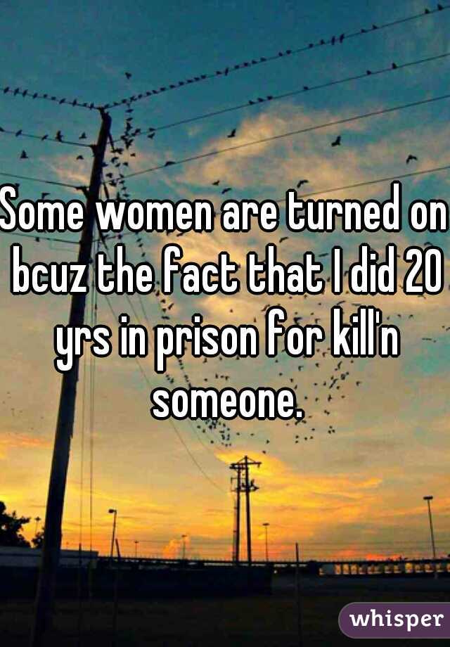 Some women are turned on bcuz the fact that I did 20 yrs in prison for kill'n someone.