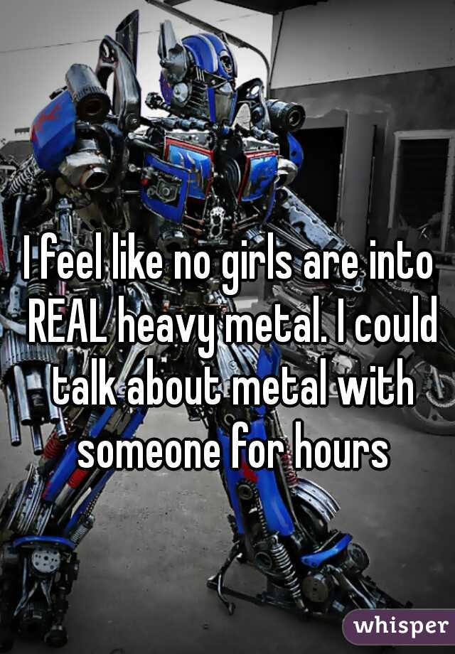 I feel like no girls are into REAL heavy metal. I could talk about metal with someone for hours