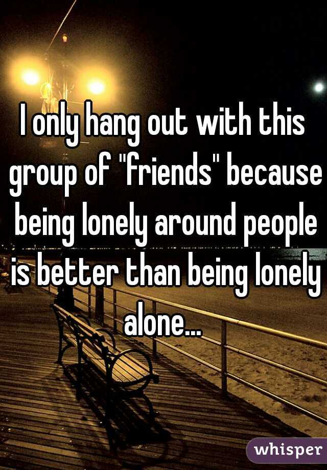 I only hang out with this group of "friends" because being lonely around people is better than being lonely alone... 
