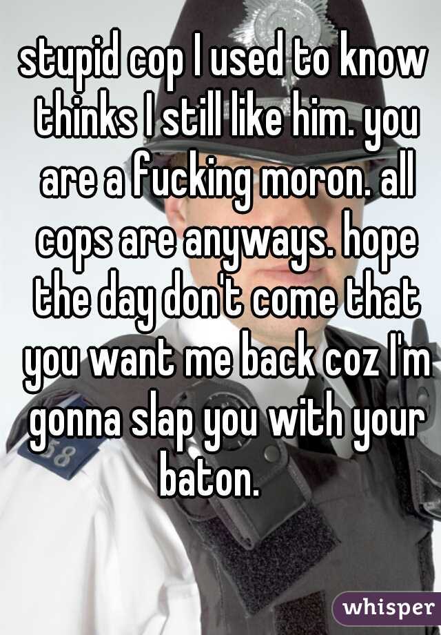 stupid cop I used to know thinks I still like him. you are a fucking moron. all cops are anyways. hope the day don't come that you want me back coz I'm gonna slap you with your baton.    