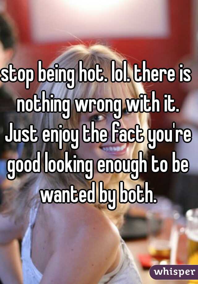 stop being hot. lol. there is nothing wrong with it. Just enjoy the fact you're good looking enough to be wanted by both.