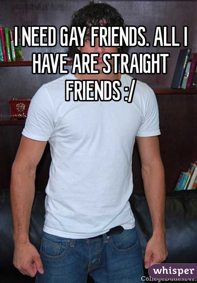 I NEED GAY FRIENDS. ALL I HAVE ARE STRAIGHT FRIENDS :/