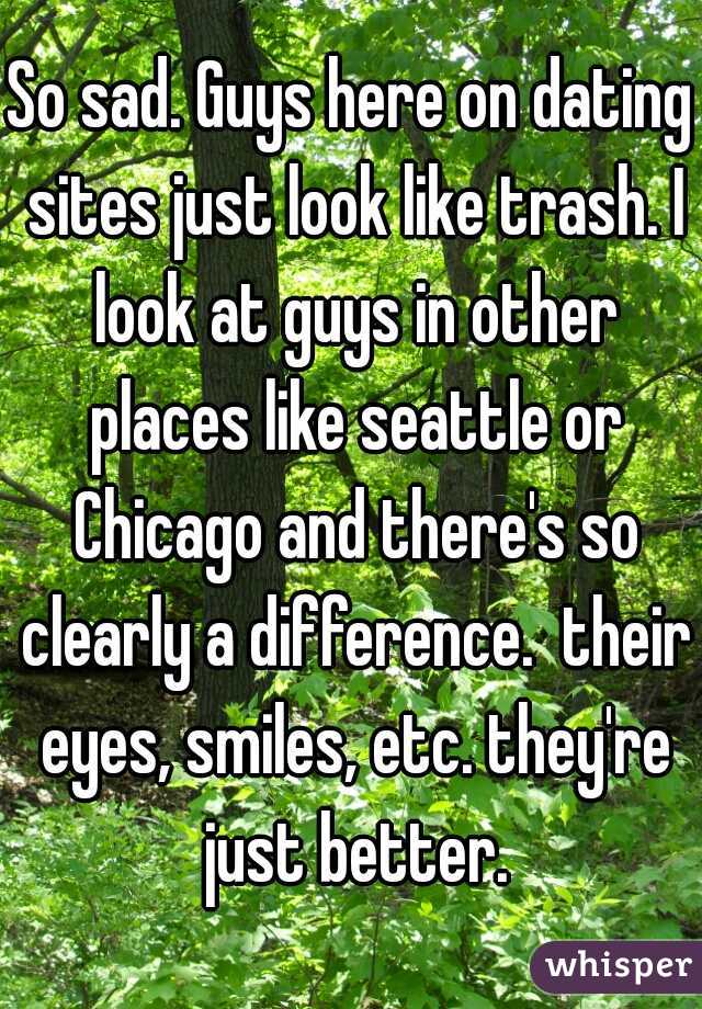 So sad. Guys here on dating sites just look like trash. I look at guys in other places like seattle or Chicago and there's so clearly a difference.  their eyes, smiles, etc. they're just better.