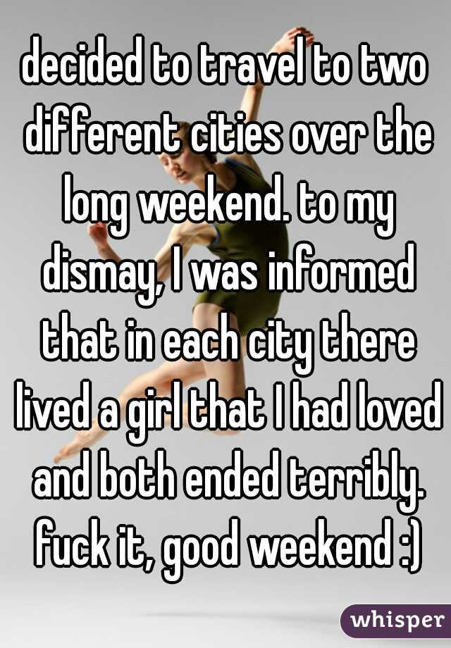 decided to travel to two different cities over the long weekend. to my dismay, I was informed that in each city there lived a girl that I had loved and both ended terribly. fuck it, good weekend :)