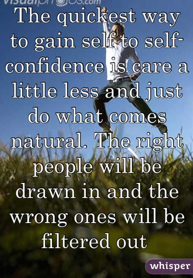 The quickest way to gain self to self-confidence is care a little less and just do what comes natural. The right people will be drawn in and the wrong ones will be filtered out 