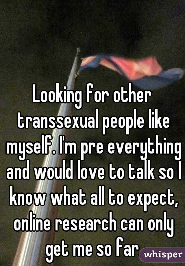 Looking for other transsexual people like myself. I'm pre everything and would love to talk so I know what all to expect, online research can only get me so far.