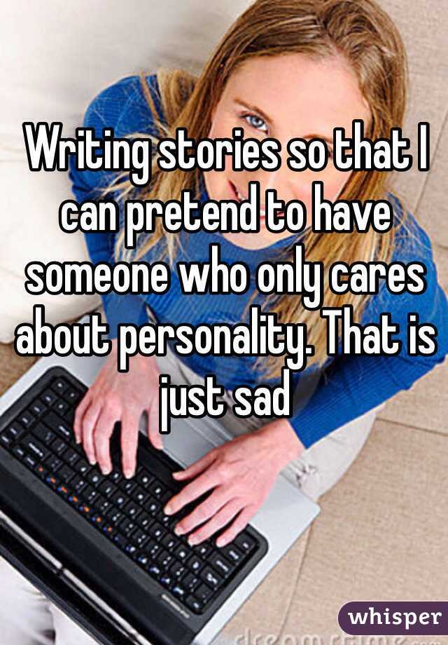 Writing stories so that I can pretend to have someone who only cares about personality. That is just sad 