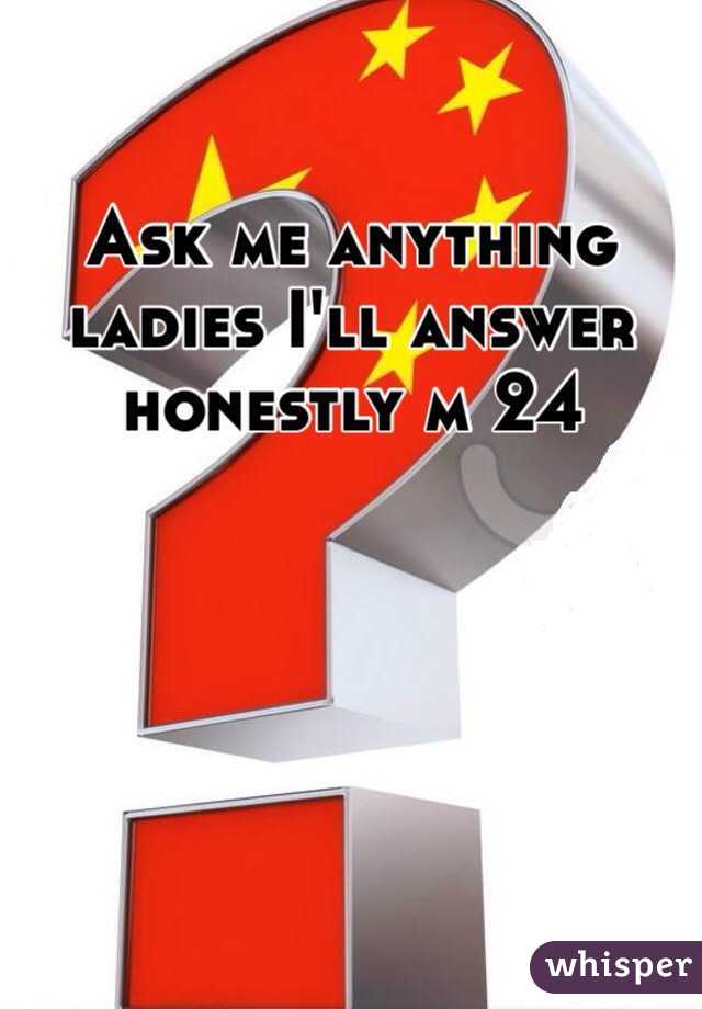 Ask me anything ladies I'll answer honestly m 24