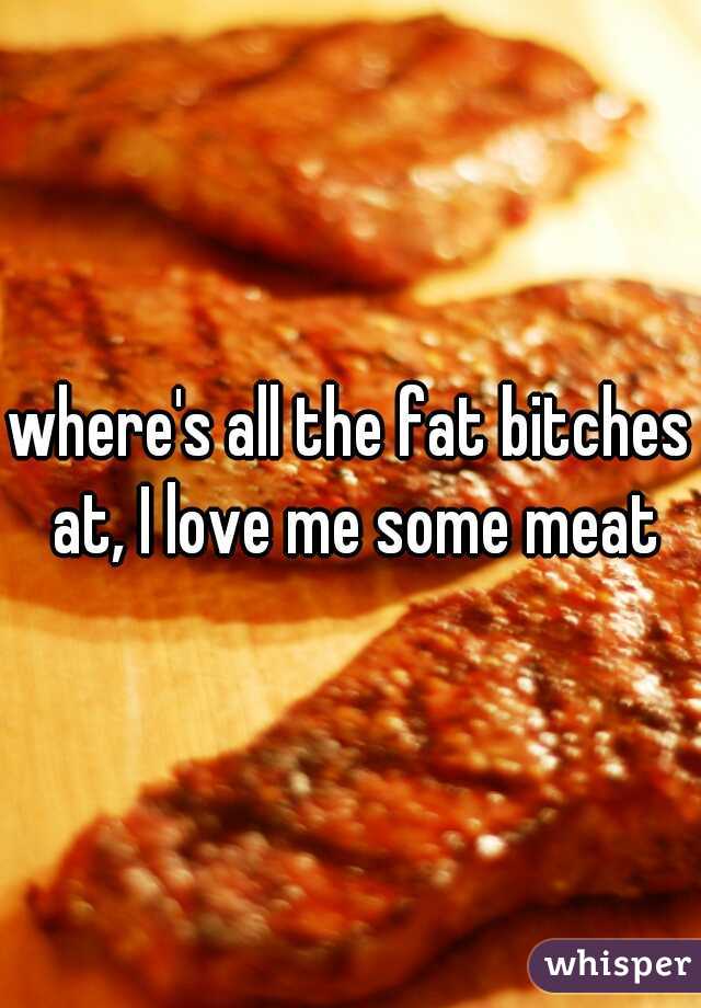 where's all the fat bitches at, I love me some meat
