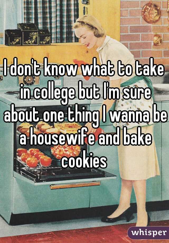 I don't know what to take in college but I'm sure about one thing I wanna be a housewife and bake cookies 