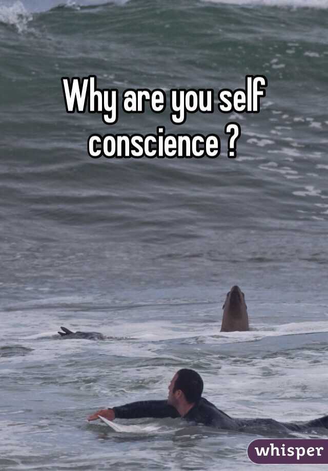 Why are you self conscience ?
