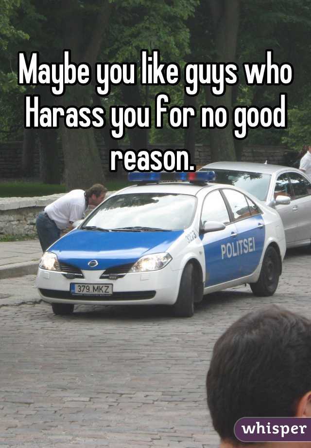 Maybe you like guys who Harass you for no good reason. 