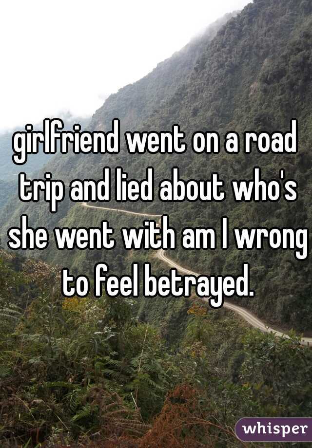 girlfriend went on a road trip and lied about who's she went with am I wrong to feel betrayed.