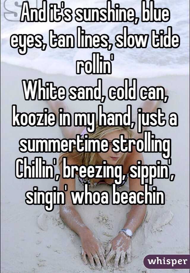 And it's sunshine, blue eyes, tan lines, slow tide rollin'
White sand, cold can, koozie in my hand, just a summertime strolling
Chillin', breezing, sippin', singin' whoa beachin