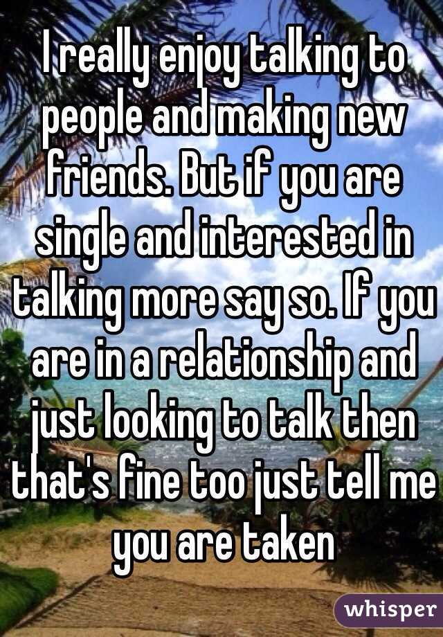 I really enjoy talking to people and making new friends. But if you are single and interested in talking more say so. If you are in a relationship and just looking to talk then that's fine too just tell me you are taken 
