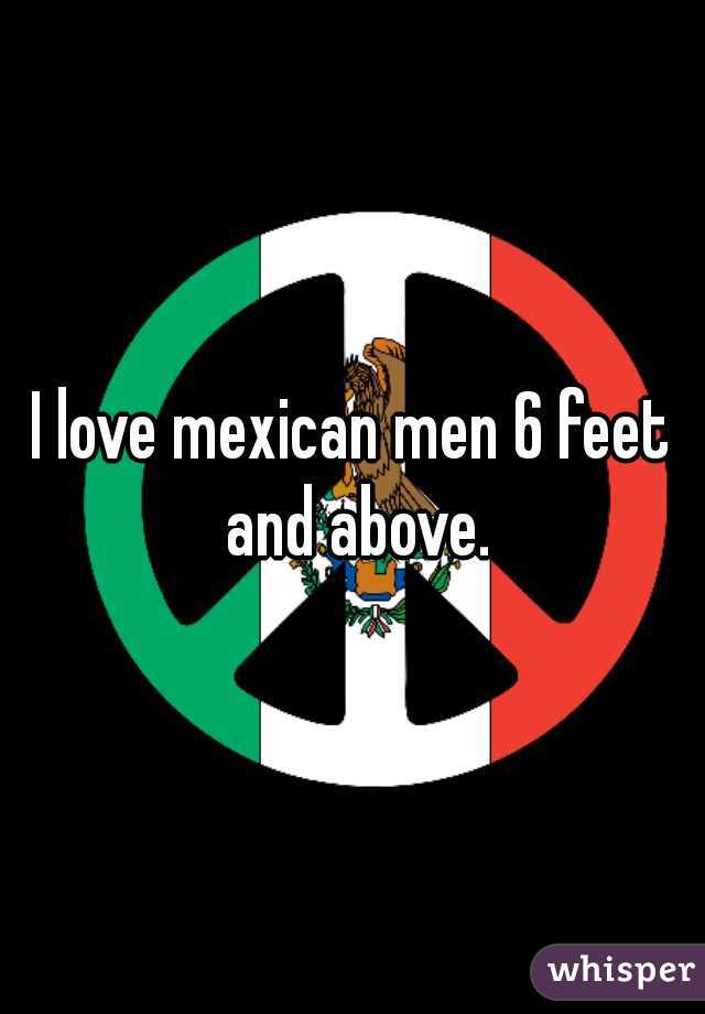 I love mexican men 6 feet and above.