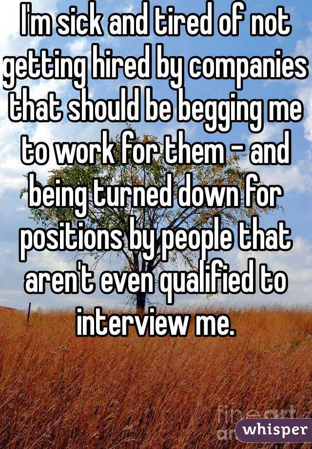 I'm sick and tired of not getting hired by companies that should be begging me to work for them - and being turned down for positions by people that aren't even qualified to interview me. 