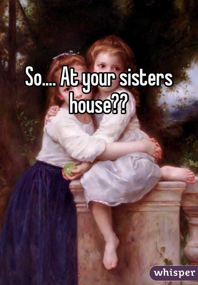 So.... At your sisters house??