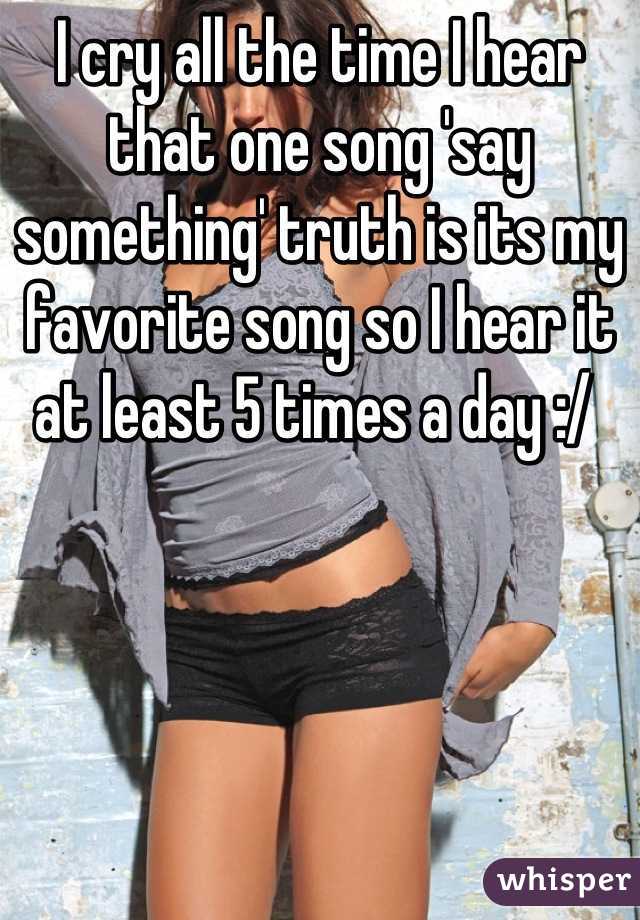 I cry all the time I hear that one song 'say something' truth is its my favorite song so I hear it at least 5 times a day :/ 
