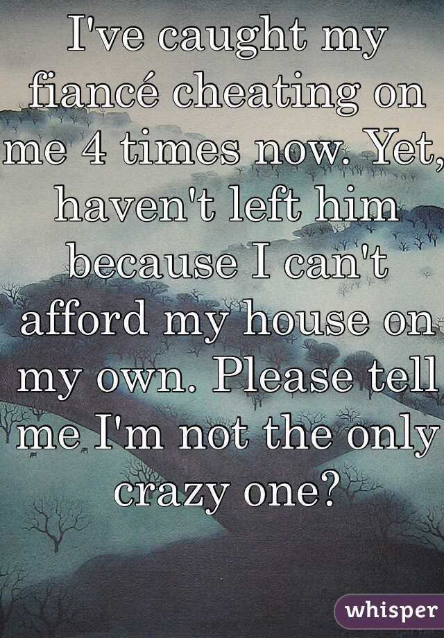 I've caught my fiancé cheating on me 4 times now. Yet, haven't left him because I can't afford my house on my own. Please tell me I'm not the only crazy one?