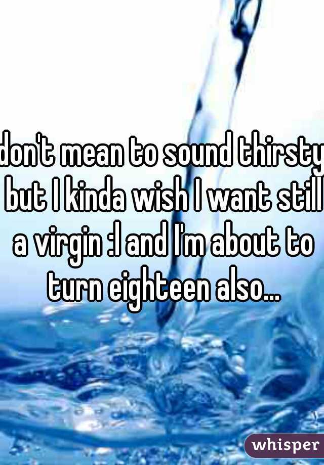 don't mean to sound thirsty but I kinda wish I want still a virgin :l and I'm about to turn eighteen also...