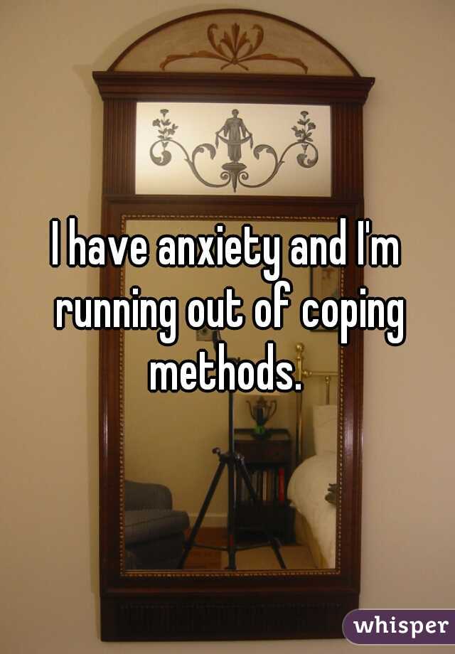 I have anxiety and I'm running out of coping methods. 