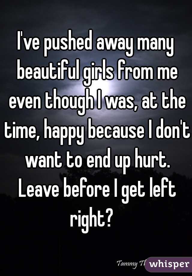I've pushed away many beautiful girls from me even though I was, at the time, happy because I don't want to end up hurt. Leave before I get left right?   