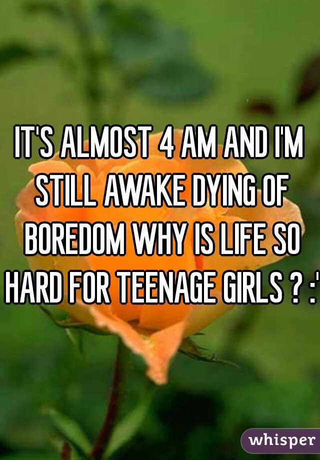 IT'S ALMOST 4 AM AND I'M STILL AWAKE DYING OF BOREDOM WHY IS LIFE SO HARD FOR TEENAGE GIRLS ? :'(