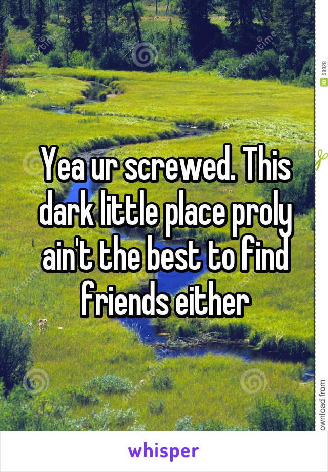 Yea ur screwed. This dark little place proly ain't the best to find friends either
