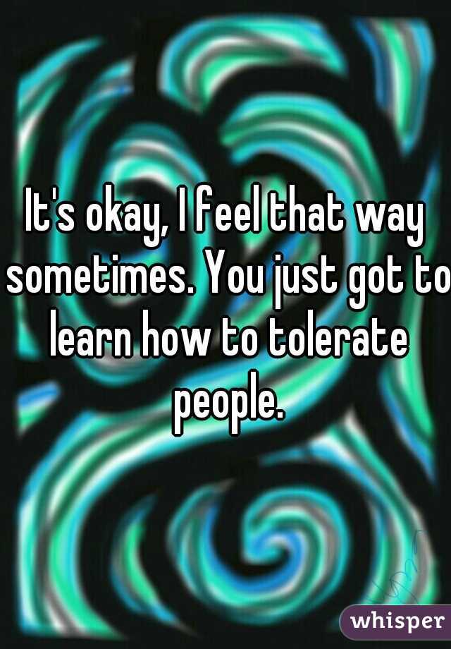 It's okay, I feel that way sometimes. You just got to learn how to tolerate people.