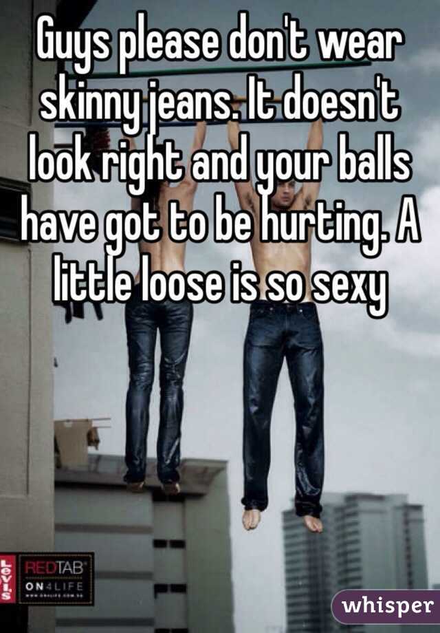 Guys please don't wear skinny jeans. It doesn't look right and your balls have got to be hurting. A little loose is so sexy