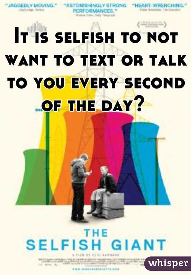 It is selfish to not want to text or talk to you every second of the day? 
