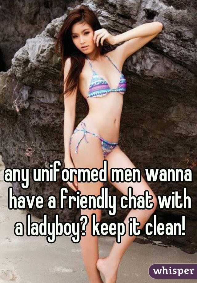 any uniformed men wanna have a friendly chat with a ladyboy? keep it clean!