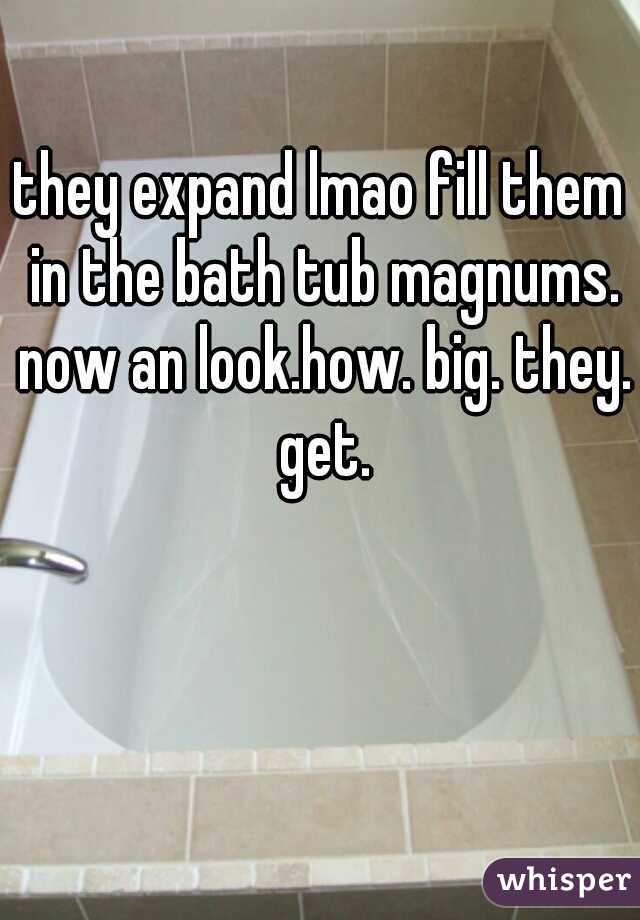 they expand lmao fill them in the bath tub magnums. now an look.how. big. they. get.