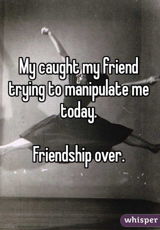 My caught my friend trying to manipulate me today. 

Friendship over. 