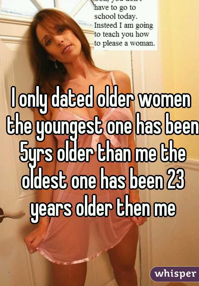 I only dated older women the youngest one has been 5yrs older than me the oldest one has been 23 years older then me