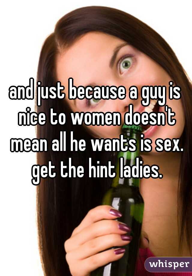 and just because a guy is nice to women doesn't mean all he wants is sex. get the hint ladies.