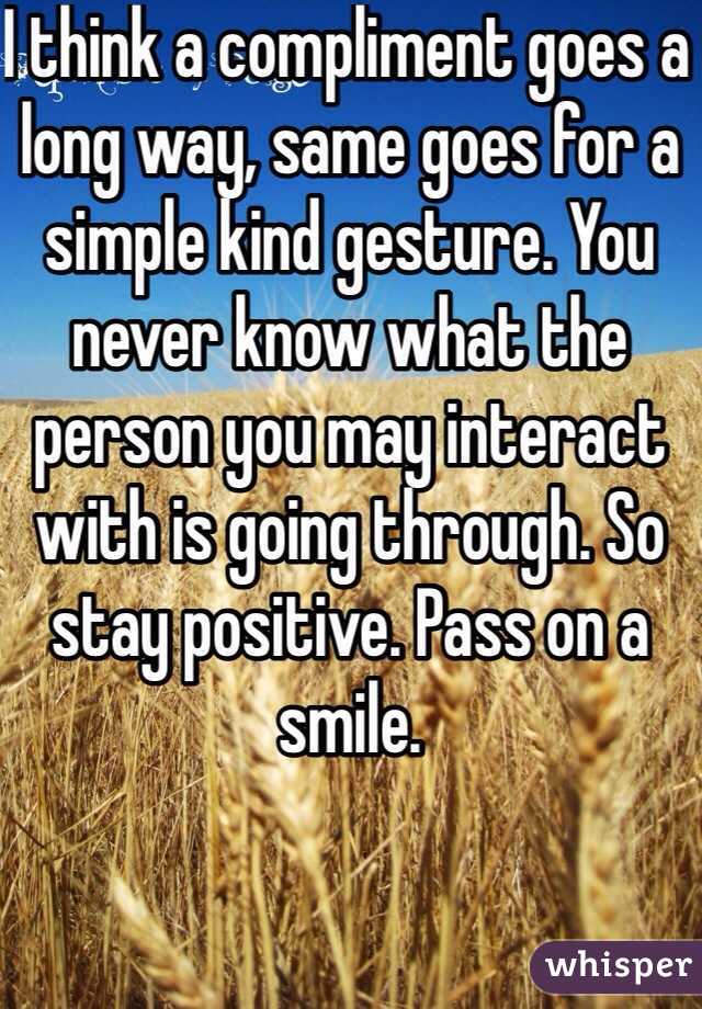 I think a compliment goes a long way, same goes for a simple kind gesture. You never know what the person you may interact with is going through. So stay positive. Pass on a smile.