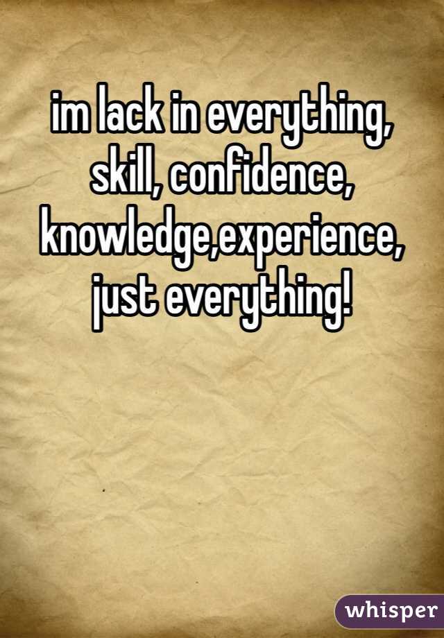 im lack in everything, 
skill, confidence, knowledge,experience,
just everything!