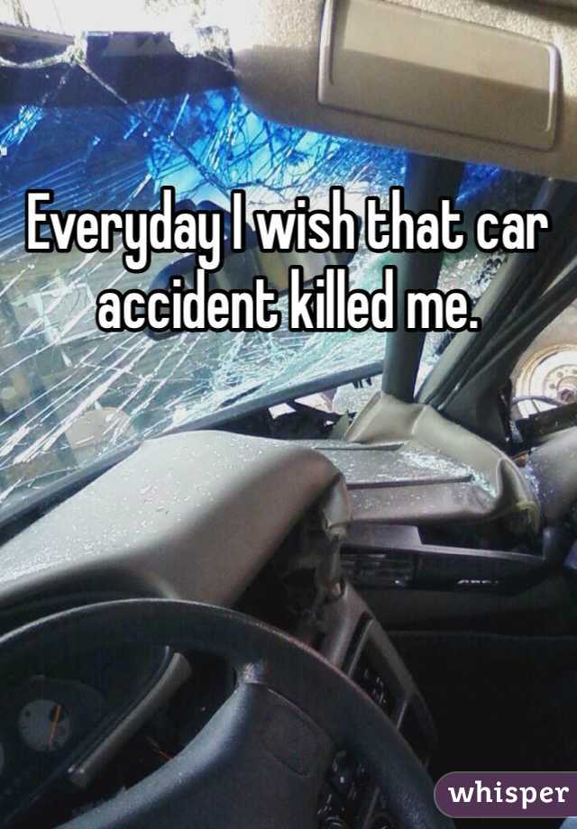 Everyday I wish that car accident killed me.