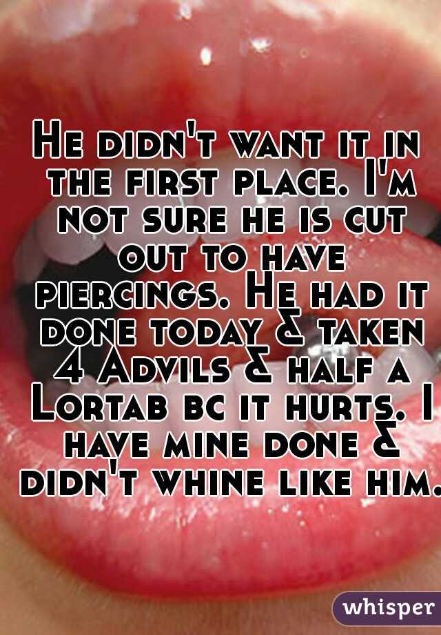 He didn't want it in the first place. I'm not sure he is cut out to have piercings. He had it done today & taken 4 Advils & half a Lortab bc it hurts. I have mine done & didn't whine like him.   