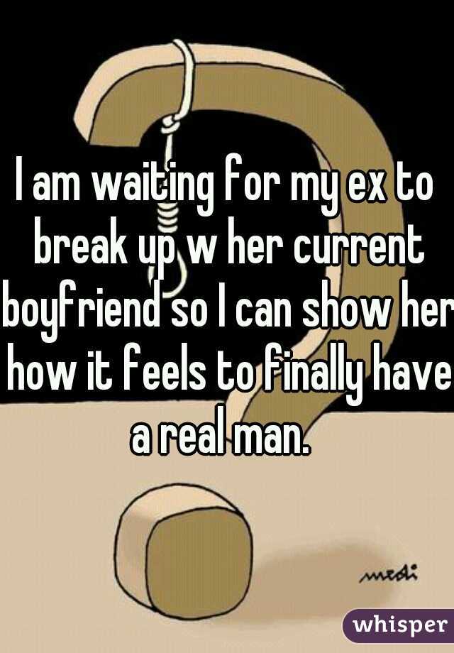 I am waiting for my ex to break up w her current boyfriend so I can show her how it feels to finally have a real man.  
