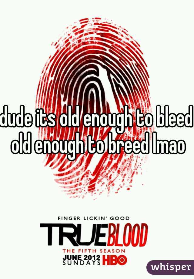 dude its old enough to bleed old enough to breed lmao