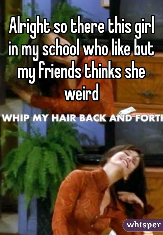 Alright so there this girl in my school who like but my friends thinks she weird 