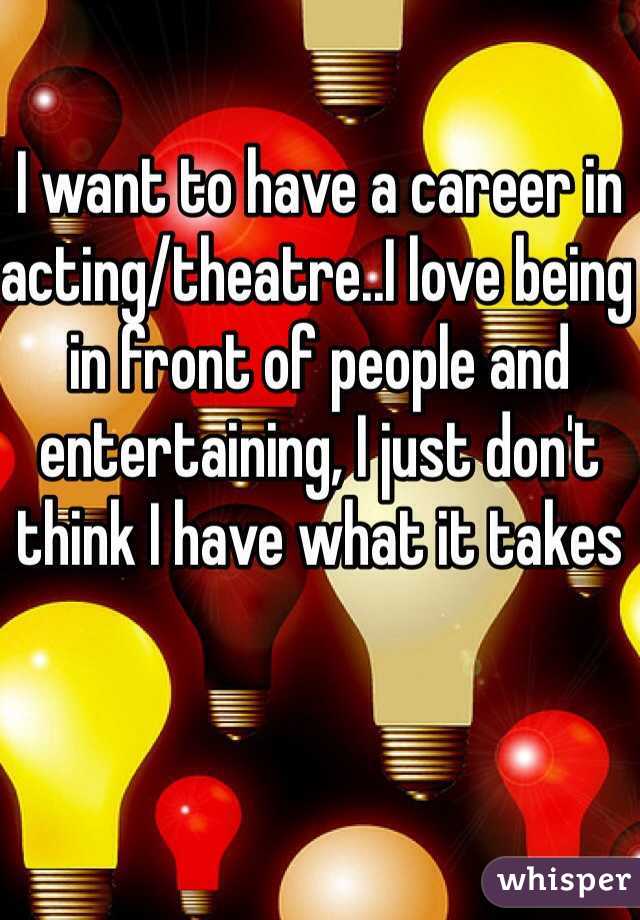 I want to have a career in acting/theatre..I love being in front of people and entertaining, I just don't think I have what it takes 