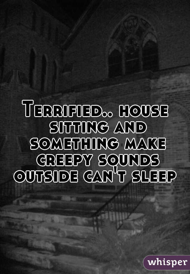 Terrified.. house sitting and something make creepy sounds outside can't sleep 