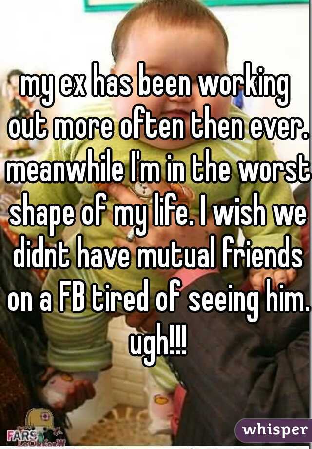 my ex has been working out more often then ever. meanwhile I'm in the worst shape of my life. I wish we didnt have mutual friends on a FB tired of seeing him. ugh!!!