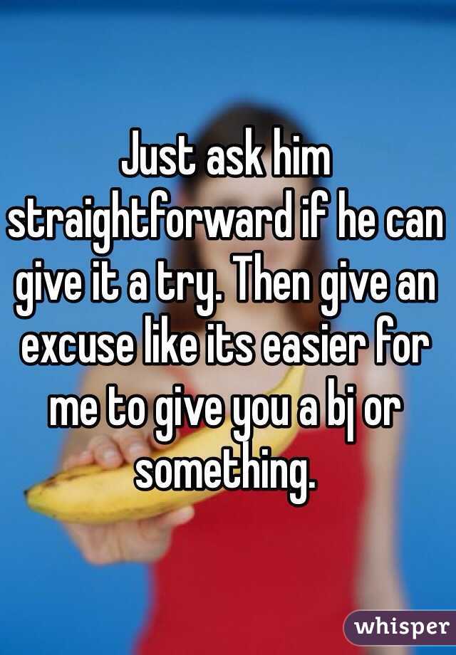Just ask him straightforward if he can give it a try. Then give an excuse like its easier for me to give you a bj or something. 