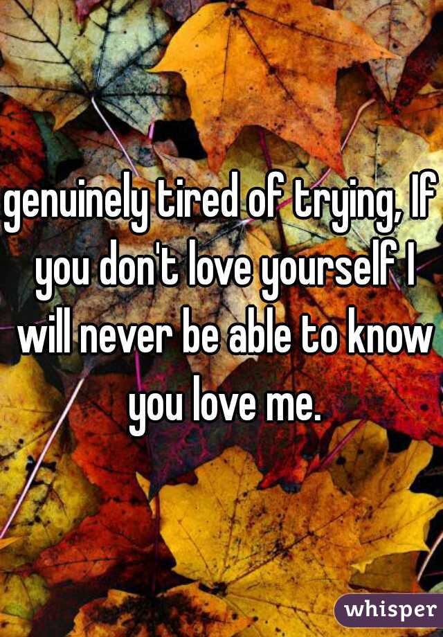 genuinely tired of trying, If you don't love yourself I will never be able to know you love me.